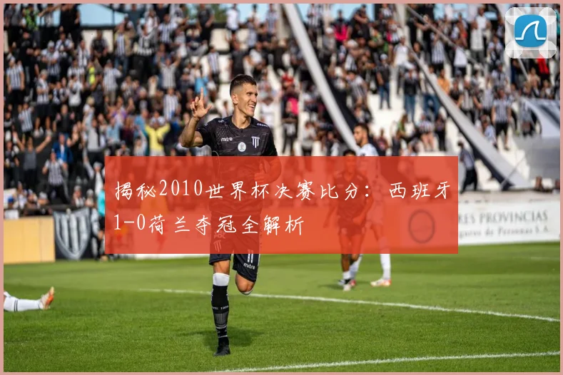 揭秘2010世界杯决赛比分：西班牙1-0荷兰夺冠全解析