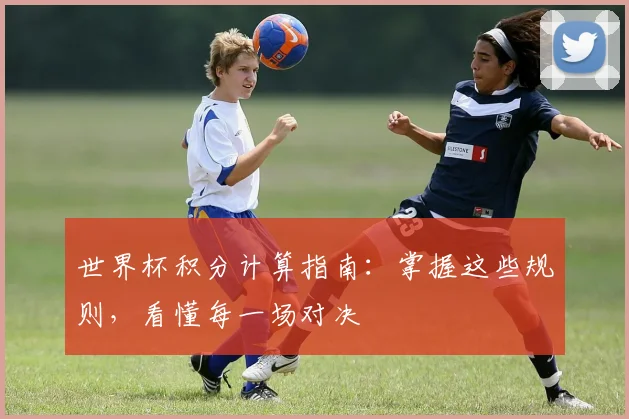 世界杯积分计算指南：掌握这些规则，看懂每一场对决