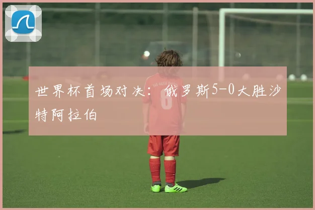 世界杯首场对决:俄罗斯5-0大胜沙特阿拉伯
