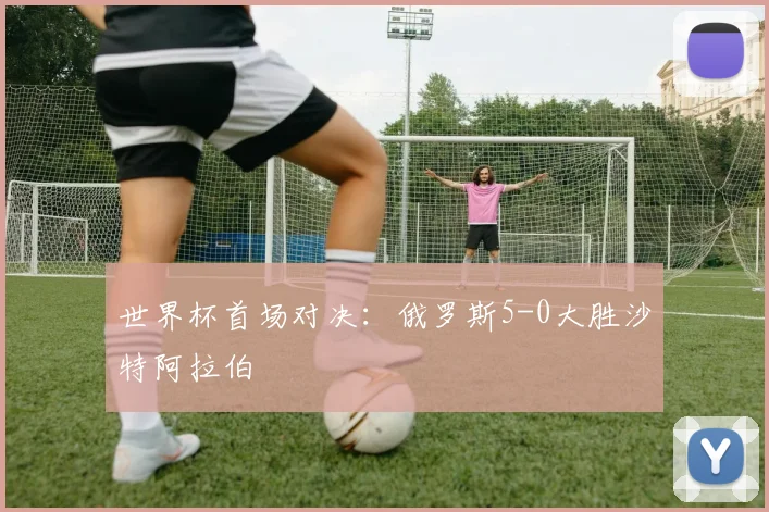 世界杯首场对决:俄罗斯5-0大胜沙特阿拉伯