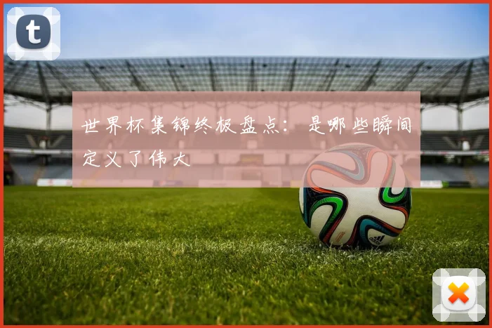 世界杯集锦终极盘点：是哪些瞬间定义了伟大