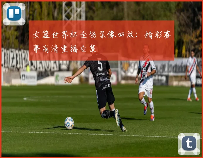 女篮世界杯全场录像回放:精彩赛事高清重播合集