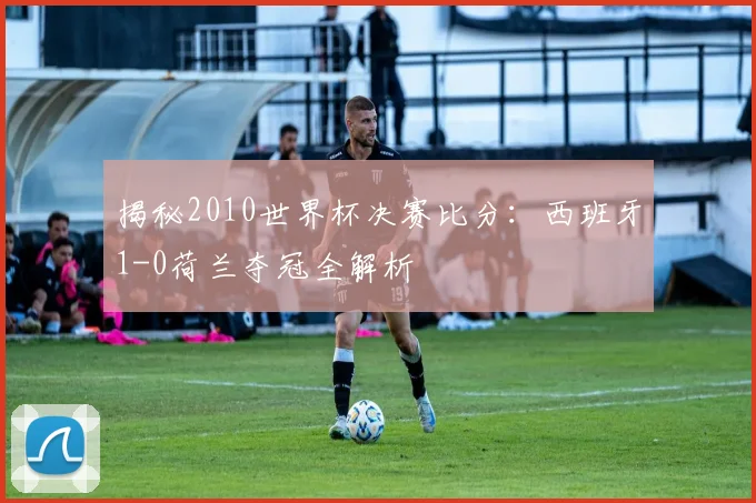 揭秘2010世界杯决赛比分：西班牙1-0荷兰夺冠全解析