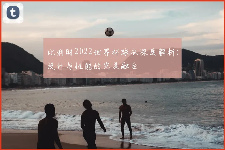 比利时2022世界杯球衣深度解析：设计与性能的完美融合