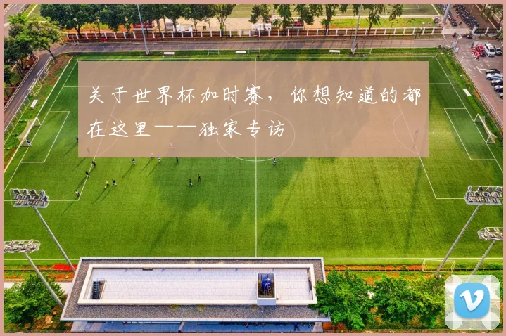 关于世界杯加时赛，你想知道的都在这里——独家专访