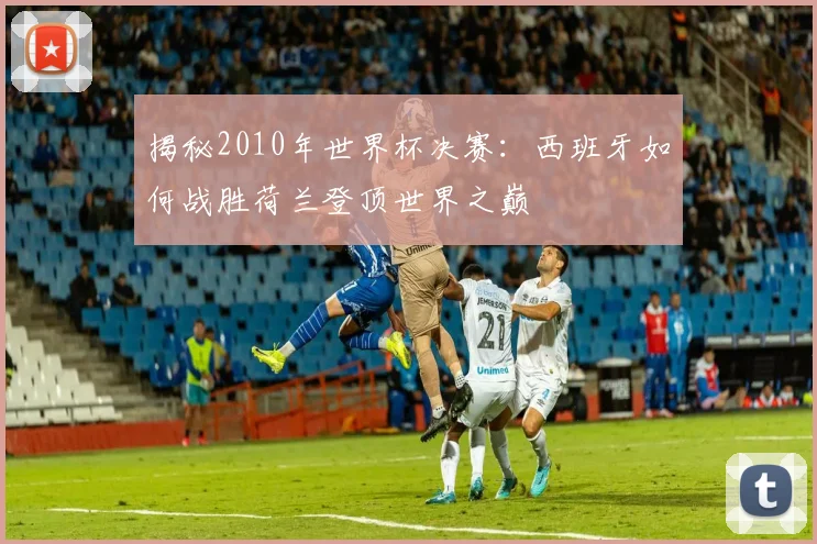 揭秘2010年世界杯决赛：西班牙如何战胜荷兰登顶世界之巅