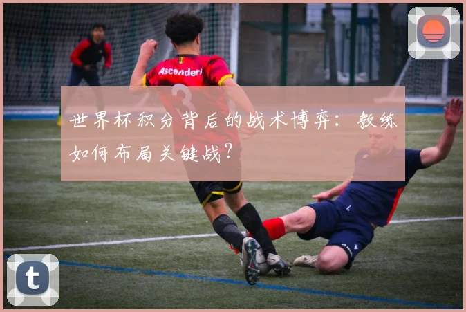 世界杯积分背后的战术博弈：教练如何布局关键战？