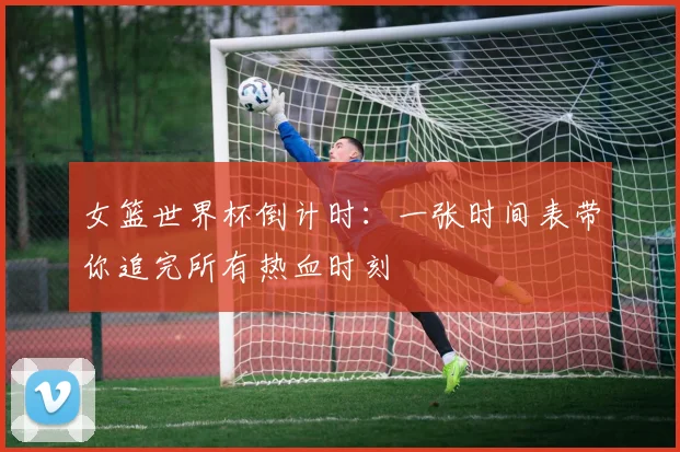 女篮世界杯倒计时:一张时间表带你追完所有热血时刻