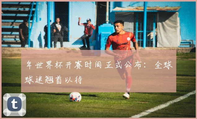 年世界杯开赛时间正式公布:全球球迷翘首以待