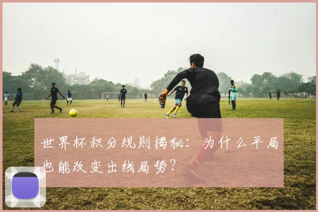 世界杯积分规则揭秘：为什么平局也能改变出线局势？