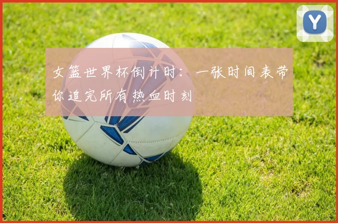 女篮世界杯倒计时:一张时间表带你追完所有热血时刻