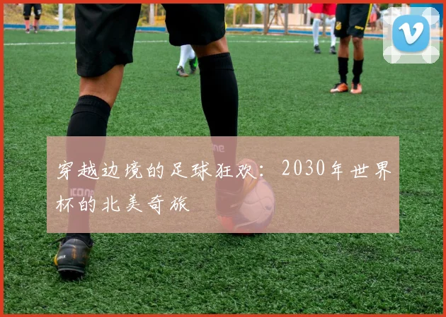 穿越边境的足球狂欢：2030年世界杯的北美奇旅