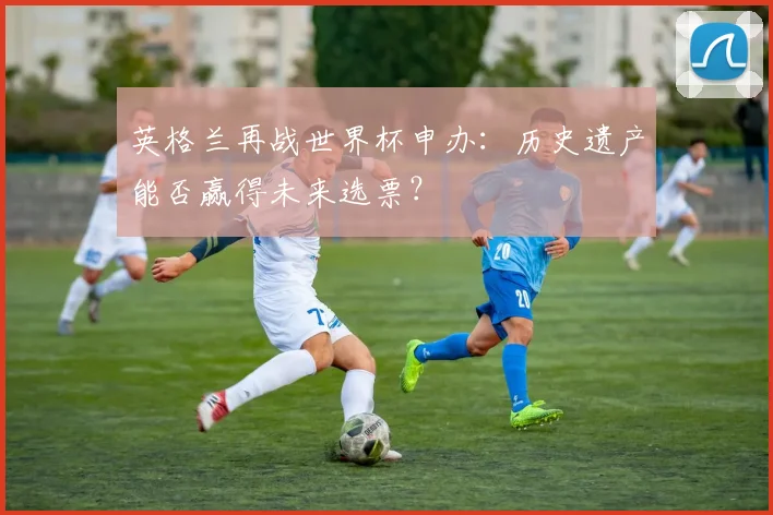 英格兰再战世界杯申办：历史遗产能否赢得未来选票？